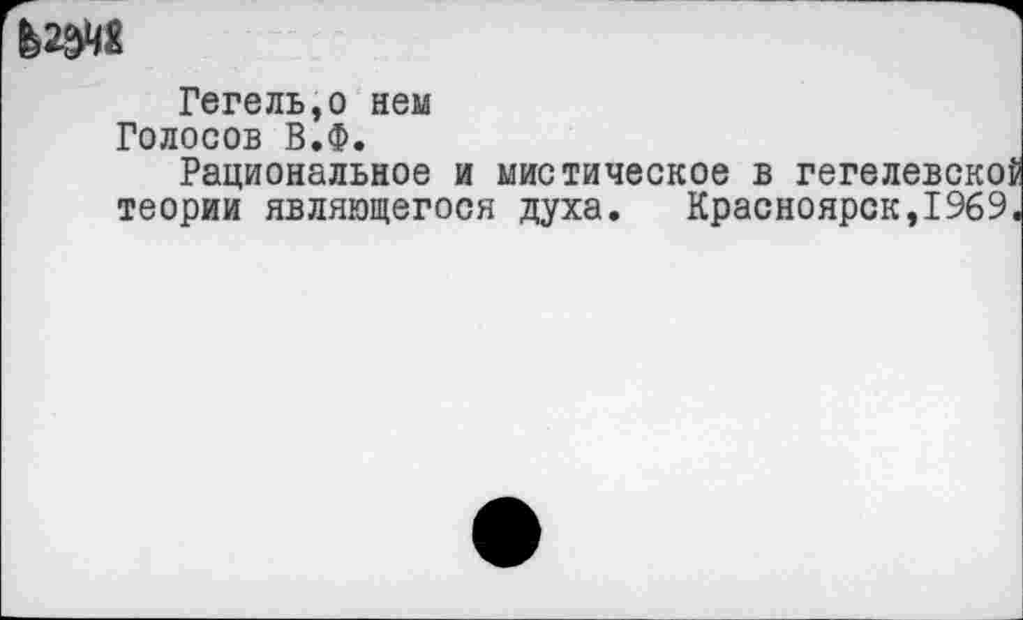 ﻿ЬШ
Гегель,о нем Голосов В.Ф.
Рациональное и мистическое в гегелевской теории являющегося духа.	Красноярск,1969.